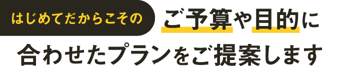 はじめてだからこそのご予算や目的に合わせたプランをご提案します