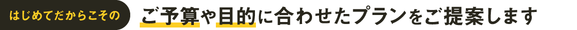 はじめてだからこそのご予算や目的に合わせたプランをご提案します