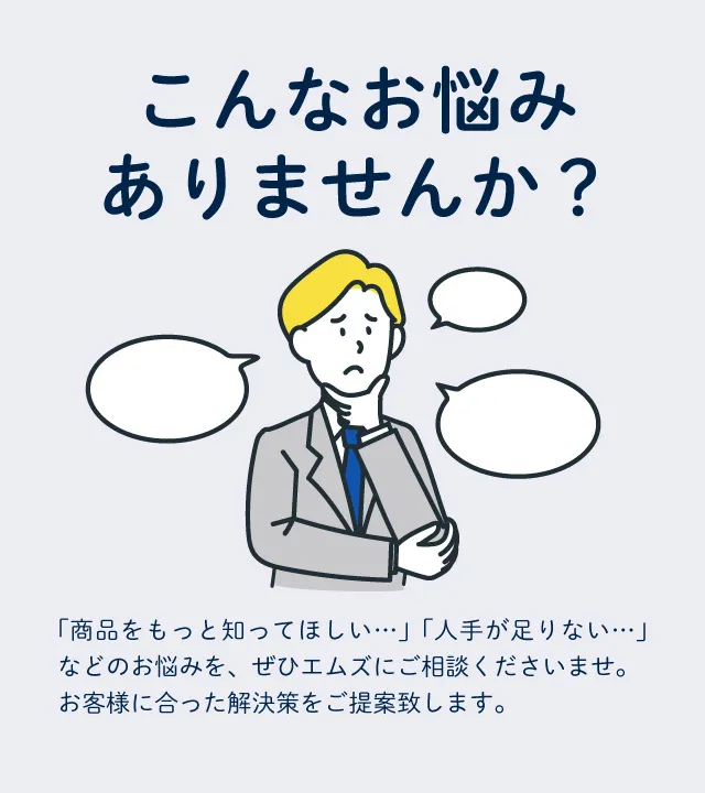 「商品をもっと知ってほしい…」「人手が足りない…」などのお悩みを、ぜひエムズにご相談くださいませ。お客様に合った解決策をご提案いたします。