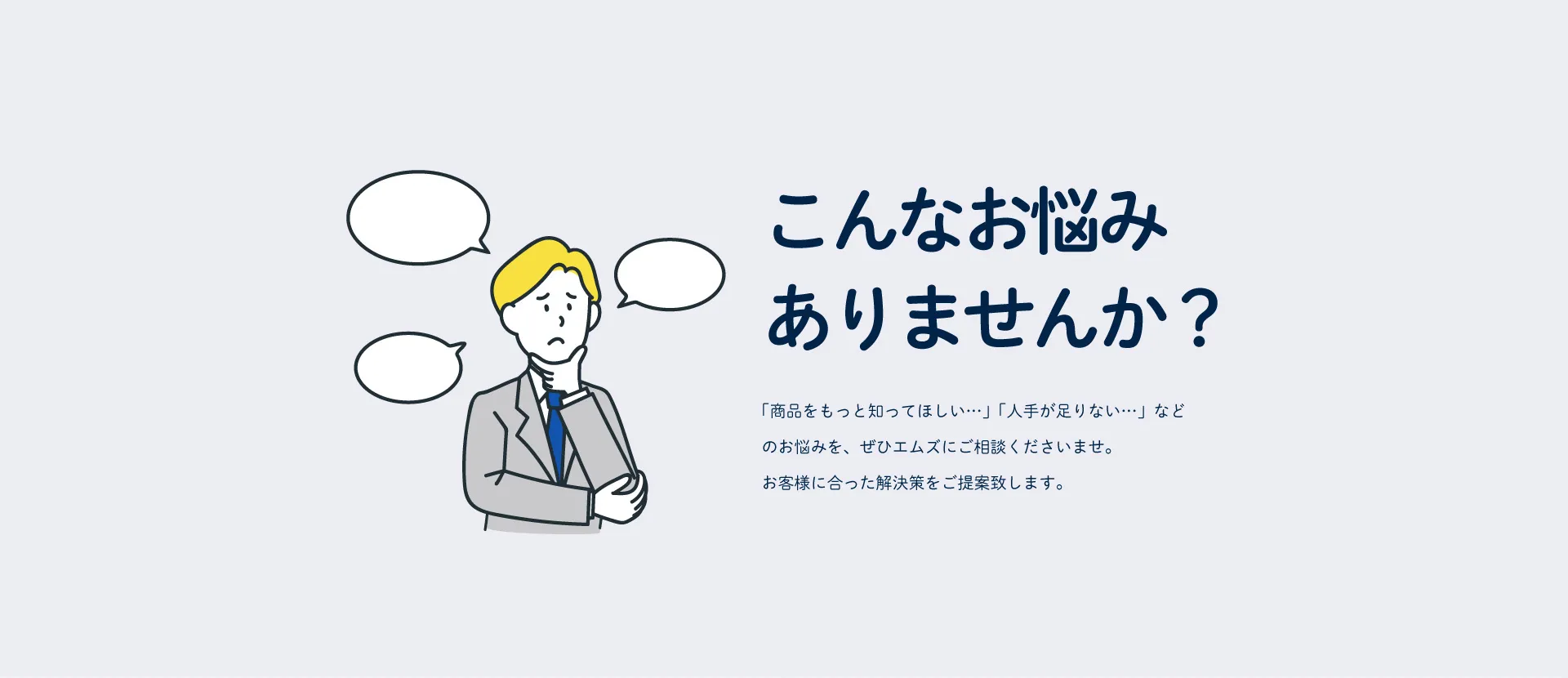 「商品をもっと知ってほしい…」「人手が足りない…」などのお悩みを、ぜひエムズにご相談くださいませ。お客様に合った解決策をご提案いたします。